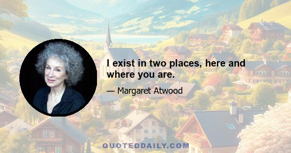 I exist in two places, here and where you are.