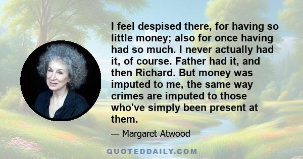 I feel despised there, for having so little money; also for once having had so much. I never actually had it, of course. Father had it, and then Richard. But money was imputed to me, the same way crimes are imputed to