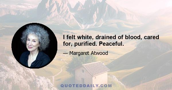 I felt white, drained of blood, cared for, purified. Peaceful.