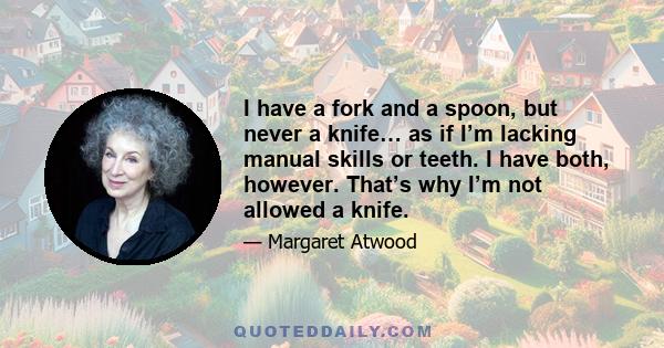 I have a fork and a spoon, but never a knife… as if I’m lacking manual skills or teeth. I have both, however. That’s why I’m not allowed a knife.