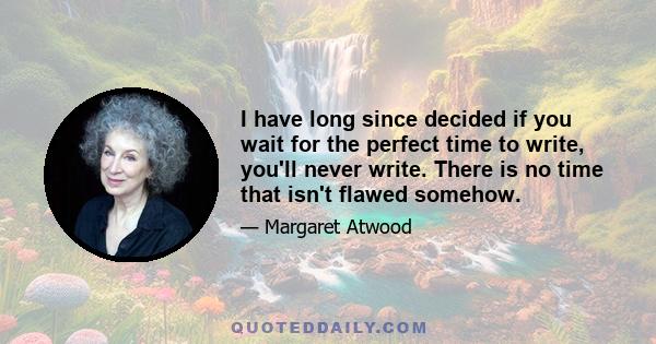 I have long since decided if you wait for the perfect time to write, you'll never write. There is no time that isn't flawed somehow.