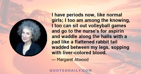 I have periods now, like normal girls; I too am among the knowing, I too can sit out volleyball games and go to the nurse's for aspirin and waddle along the halls with a pad like a flattened rabbit tail wadded between