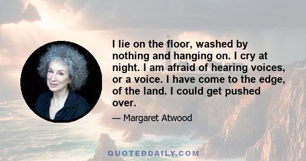 I lie on the floor, washed by nothing and hanging on. I cry at night. I am afraid of hearing voices, or a voice. I have come to the edge, of the land. I could get pushed over.