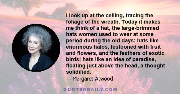 I look up at the ceiling, tracing the foliage of the wreath. Today it makes me think of a hat, the large-brimmed hats women used to wear at some period during the old days: hats like enormous halos, festooned with fruit 