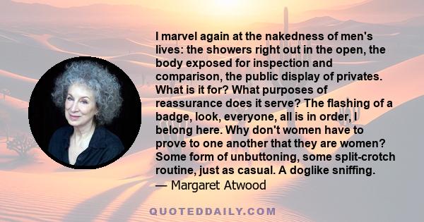 I marvel again at the nakedness of men's lives: the showers right out in the open, the body exposed for inspection and comparison, the public display of privates. What is it for? What purposes of reassurance does it