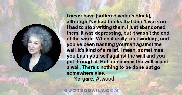 I never have [suffered writer’s block], although I’ve had books that didn’t work out. I had to stop writing them. I just abandoned them. It was depressing, but it wasn’t the end of the world. When it really isn’t