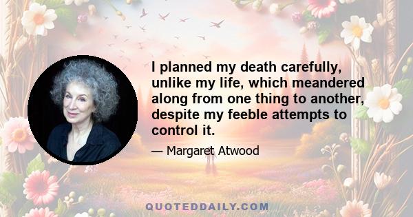 I planned my death carefully, unlike my life, which meandered along from one thing to another, despite my feeble attempts to control it.