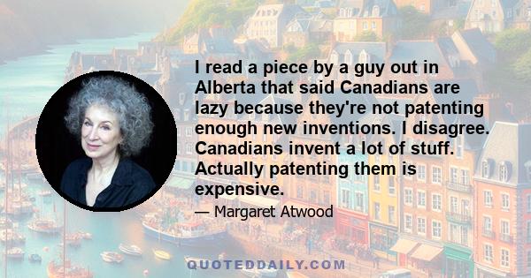 I read a piece by a guy out in Alberta that said Canadians are lazy because they're not patenting enough new inventions. I disagree. Canadians invent a lot of stuff. Actually patenting them is expensive.