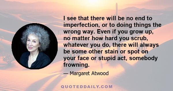 I see that there will be no end to imperfection, or to doing things the wrong way. Even if you grow up, no matter how hard you scrub, whatever you do, there will always be some other stain or spot on your face or stupid 