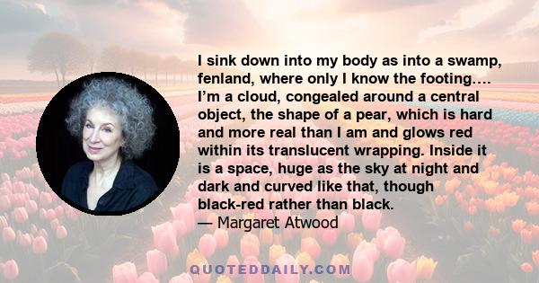 I sink down into my body as into a swamp, fenland, where only I know the footing…. I’m a cloud, congealed around a central object, the shape of a pear, which is hard and more real than I am and glows red within its