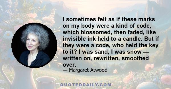 I sometimes felt as if these marks on my body were a kind of code, which blossomed, then faded, like invisible ink held to a candle. But if they were a code, who held the key to it? I was sand, I was snow — written on,