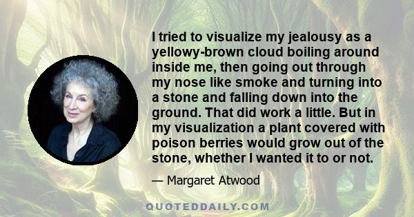 I tried to visualize my jealousy as a yellowy-brown cloud boiling around inside me, then going out through my nose like smoke and turning into a stone and falling down into the ground. That did work a little. But in my