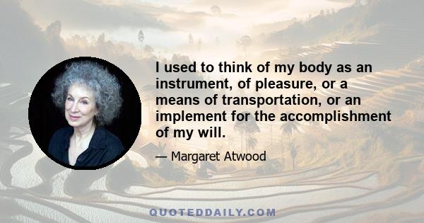 I used to think of my body as an instrument, of pleasure, or a means of transportation, or an implement for the accomplishment of my will.