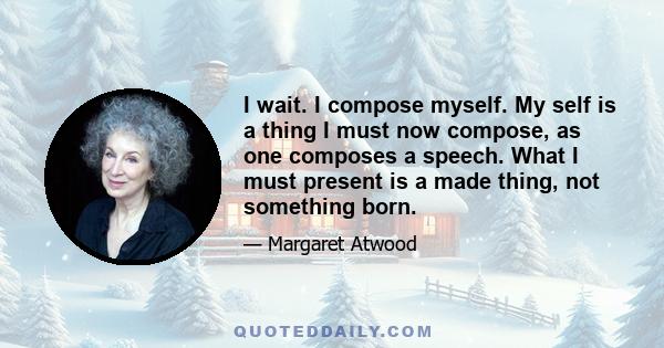 I wait. I compose myself. My self is a thing I must now compose, as one composes a speech. What I must present is a made thing, not something born.