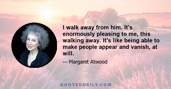 I walk away from him. It's enormously pleasing to me, this walking away. It's like being able to make people appear and vanish, at will.