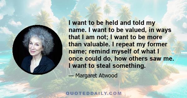 I want to be held and told my name. I want to be valued, in ways that I am not; I want to be more than valuable. I repeat my former name; remind myself of what I once could do, how others saw me. I want to steal