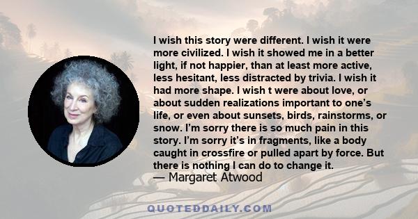 I wish this story were different. I wish it were more civilized. I wish it showed me in a better light, if not happier, than at least more active, less hesitant, less distracted by trivia. I wish it had more shape. I