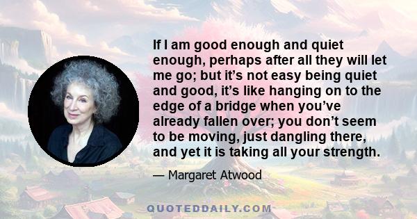 If I am good enough and quiet enough, perhaps after all they will let me go; but it’s not easy being quiet and good, it’s like hanging on to the edge of a bridge when you’ve already fallen over; you don’t seem to be