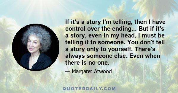 If it's a story I'm telling, then I have control over the ending... But if it's a story, even in my head, I must be telling it to someone. You don't tell a story only to yourself. There's always someone else. Even when