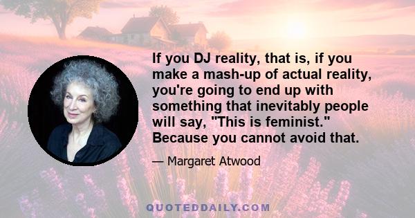 If you DJ reality, that is, if you make a mash-up of actual reality, you're going to end up with something that inevitably people will say, This is feminist. Because you cannot avoid that.