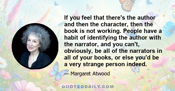 If you feel that there's the author and then the character, then the book is not working. People have a habit of identifying the author with the narrator, and you can't, obviously, be all of the narrators in all of your 