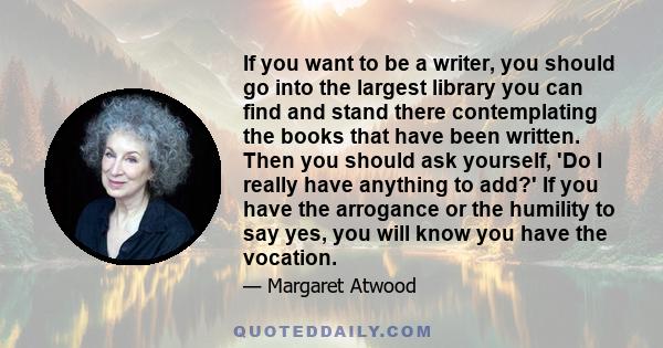 If you want to be a writer, you should go into the largest library you can find and stand there contemplating the books that have been written. Then you should ask yourself, 'Do I really have anything to add?' If you