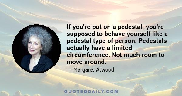 If you're put on a pedestal, you're supposed to behave yourself like a pedestal type of person. Pedestals actually have a limited circumference. Not much room to move around.