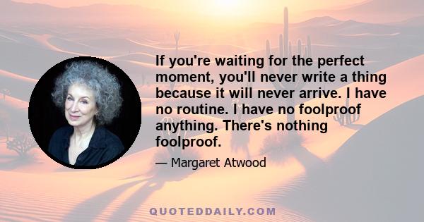 If you're waiting for the perfect moment, you'll never write a thing because it will never arrive. I have no routine. I have no foolproof anything. There's nothing foolproof.