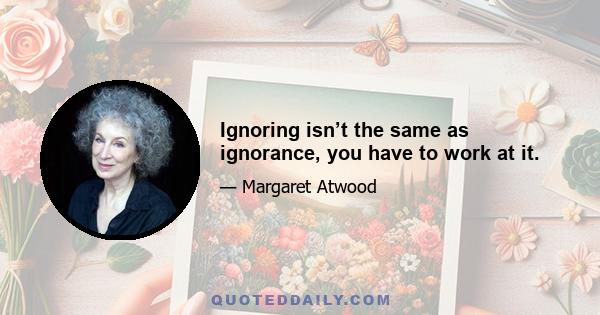 Ignoring isn’t the same as ignorance, you have to work at it.