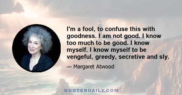 I'm a fool, to confuse this with goodness. I am not good. I know too much to be good. I know myself. I know myself to be vengeful, greedy, secretive and sly.