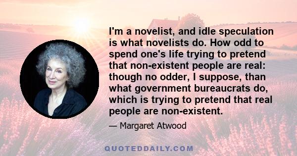 I'm a novelist, and idle speculation is what novelists do. How odd to spend one's life trying to pretend that non-existent people are real: though no odder, I suppose, than what government bureaucrats do, which is