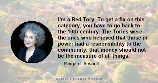 I'm a Red Tory. To get a fix on this category, you have to go back to the 19th century. The Tories were the ones who believed that those in power had a responsibility to the community, that money should not be the