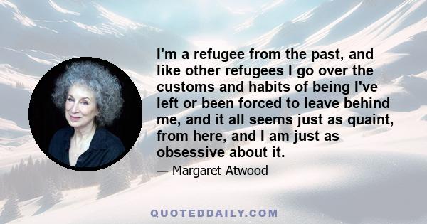 I'm a refugee from the past, and like other refugees I go over the customs and habits of being I've left or been forced to leave behind me, and it all seems just as quaint, from here, and I am just as obsessive about it.