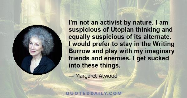 I'm not an activist by nature. I am suspicious of Utopian thinking and equally suspicious of its alternate. I would prefer to stay in the Writing Burrow and play with my imaginary friends and enemies. I get sucked into