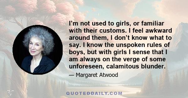 I’m not used to girls, or familiar with their customs. I feel awkward around them, I don’t know what to say. I know the unspoken rules of boys, but with girls I sense that I am always on the verge of some unforeseen,