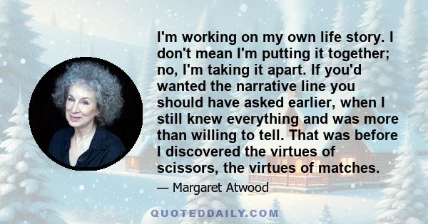 I'm working on my own life story. I don't mean I'm putting it together; no, I'm taking it apart. If you'd wanted the narrative line you should have asked earlier, when I still knew everything and was more than willing