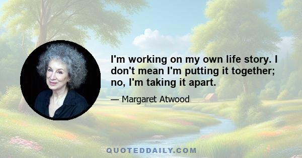 I'm working on my own life story. I don't mean I'm putting it together; no, I'm taking it apart.