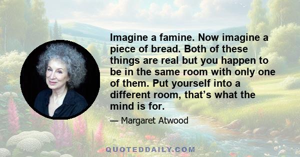 Imagine a famine. Now imagine a piece of bread. Both of these things are real but you happen to be in the same room with only one of them. Put yourself into a different room, that’s what the mind is for.