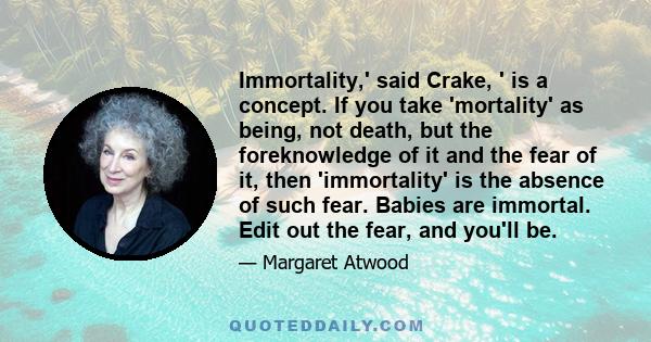 Immortality,' said Crake, ' is a concept. If you take 'mortality' as being, not death, but the foreknowledge of it and the fear of it, then 'immortality' is the absence of such fear. Babies are immortal. Edit out the