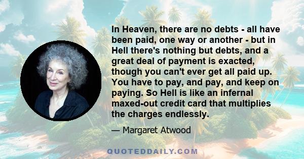 In Heaven, there are no debts - all have been paid, one way or another - but in Hell there's nothing but debts, and a great deal of payment is exacted, though you can't ever get all paid up. You have to pay, and pay,