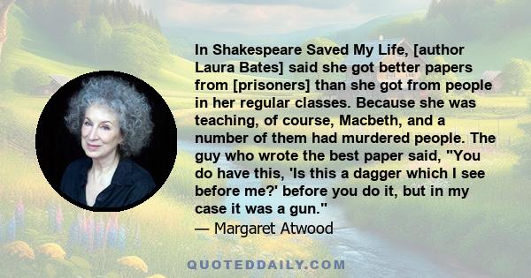 In Shakespeare Saved My Life, [author Laura Bates] said she got better papers from [prisoners] than she got from people in her regular classes. Because she was teaching, of course, Macbeth, and a number of them had