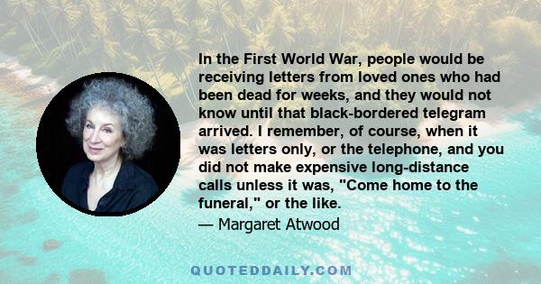 In the First World War, people would be receiving letters from loved ones who had been dead for weeks, and they would not know until that black-bordered telegram arrived. I remember, of course, when it was letters only, 