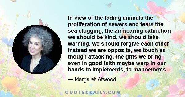 In view of the fading animals the proliferation of sewers and fears the sea clogging, the air nearing extinction we should be kind, we should take warning, we should forgive each other Instead we are opposite, we touch