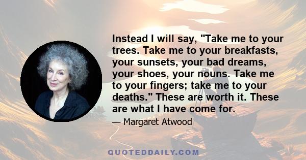 Instead I will say, Take me to your trees. Take me to your breakfasts, your sunsets, your bad dreams, your shoes, your nouns. Take me to your fingers; take me to your deaths. These are worth it. These are what I have