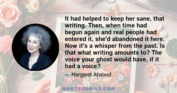 It had helped to keep her sane, that writing. Then, when time had begun again and real people had entered it, she'd abandoned it here. Now it's a whisper from the past. Is that what writing amounts to? The voice your