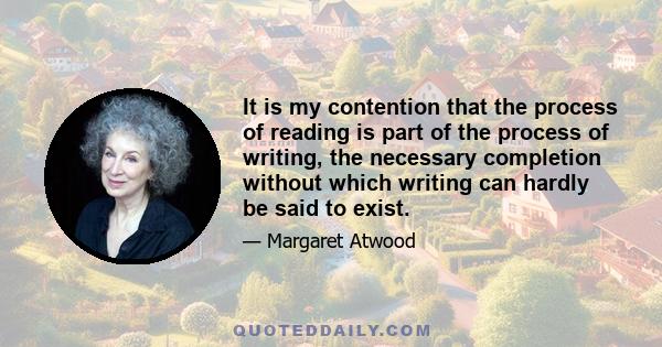 It is my contention that the process of reading is part of the process of writing, the necessary completion without which writing can hardly be said to exist.