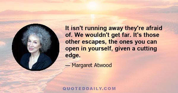 It isn't running away they're afraid of. We wouldn't get far. It's those other escapes, the ones you can open in yourself, given a cutting edge.