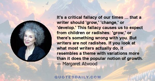 It's a critical fallacy of our times ... that a writer should 'grow,' 'change,' or 'develop.' This fallacy causes us to expect from children or radishes: 'grow,' or there's something wrong with you. But writers are not