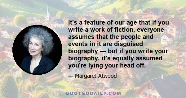 It's a feature of our age that if you write a work of fiction, everyone assumes that the people and events in it are disguised biography — but if you write your biography, it's equally assumed you're lying your head off.