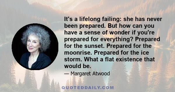 It's a lifelong failing: she has never been prepared. But how can you have a sense of wonder if you're prepared for everything? Prepared for the sunset. Prepared for the moonrise. Prepared for the ice storm. What a flat 